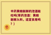 中药黄精新鲜的泡酒能吃吗(草药泡酒：黄精新鲜入料，适宜食用吗？)