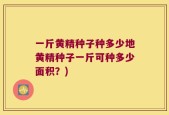 一斤黄精种子种多少地黄精种子一斤可种多少面积？)