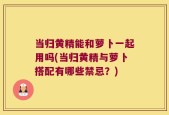 当归黄精能和萝卜一起用吗(当归黄精与萝卜搭配有哪些禁忌？)