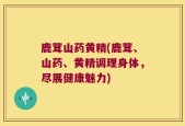 鹿茸山药黄精(鹿茸、山药、黄精调理身体，尽展健康魅力)