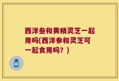 西洋叁和黄精灵芝一起用吗(西洋参和灵芝可一起食用吗？)