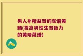 男人补精益肾的菜谱黄精(提高男性生肾能力的黄精菜谱)