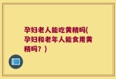 孕妇老人能吃黄精吗(孕妇和老年人能食用黄精吗？)