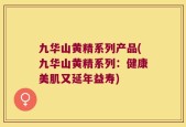 九华山黄精系列产品(九华山黄精系列：健康美肌又延年益寿)