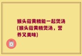 猴头菇黄精能一起煲汤(猴头菇黄精煲汤，营养又美味)