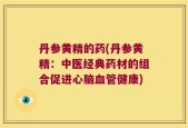 丹参黄精的药(丹参黄精：中医经典药材的组合促进心脑血管健康)