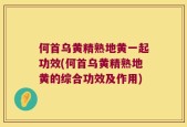 何首乌黄精熟地黄一起功效(何首乌黄精熟地黄的综合功效及作用)