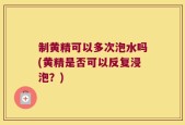 制黄精可以多次泡水吗(黄精是否可以反复浸泡？)