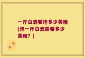 一斤白酒要泡多少黄精(泡一斤白酒需要多少黄精？)