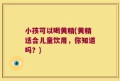 小孩可以喝黄精(黄精适合儿童饮用，你知道吗？)