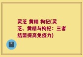 灵芝 黄精 枸杞(灵芝、黄精与枸杞：三者结盟提高免疫力)