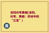 当归川穹黄精(当归、川穹、黄精：药材中的“三宝”)