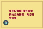 绿豆配黄精(绿豆和黄精的完美搭配，助您养生益身)