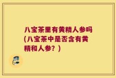 八宝茶里有黄精人参吗(八宝茶中是否含有黄精和人参？)