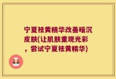 宁夏祛黄精华改善暗沉皮肤(让肌肤重现光彩，尝试宁夏祛黄精华)
