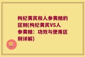 枸杞黄芪和人参黄精的区别(枸杞黄芪VS人参黄精：功效与使用区别详解)