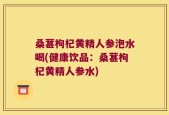 桑葚枸杞黄精人参泡水喝(健康饮品：桑葚枸杞黄精人参水)