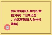 肉苁蓉锁阳人参枸杞黄精(中药“壮阳组合”：肉苁蓉锁阳人参枸杞黄精)