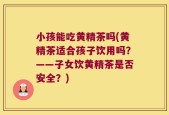 小孩能吃黄精茶吗(黄精茶适合孩子饮用吗？——子女饮黄精茶是否安全？)
