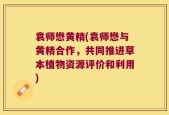 袁师懋黄精(袁师懋与黄精合作，共同推进草本植物资源评价和利用)