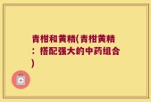 青柑和黄精(青柑黄精：搭配强大的中药组合)