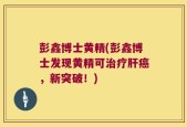 彭鑫博士黄精(彭鑫博士发现黄精可治疗肝癌，新突破！)