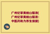 广州杞草黄精口服液(广州杞草黄精口服液：中医药助力养生保健)