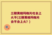 三鞭黄精玛咖片吃会上火不(三鞭黄精玛咖片会不会上火？)