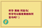 怀孕 黄精 何首乌(怀孕可以服用黄精和何首乌吗？)