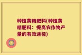 种植黄精肥料(种植黄精肥料：提高农作物产量的有效途径)