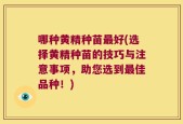 哪种黄精种苗最好(选择黄精种苗的技巧与注意事项，助您选到最佳品种！)