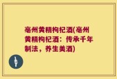 亳州黄精枸杞酒(亳州黄精枸杞酒：传承千年制法，养生美酒)