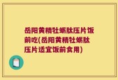 岳阳黄精牡蛎肽压片饭前吃(岳阳黄精牡蛎肽压片适宜饭前食用)