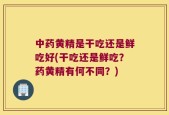 中药黄精是干吃还是鲜吃好(干吃还是鲜吃？药黄精有何不同？)