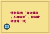 特制黄精(“身体健康，不再疲惫”，特制黄精值得一试)