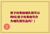 栀子和黄精哺乳期可以喝吗(栀子和黄精可作为哺乳期饮品吗？)