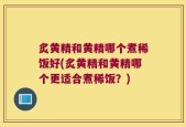 炙黄精和黄精哪个煮稀饭好(炙黄精和黄精哪个更适合煮稀饭？)