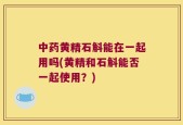 中药黄精石斛能在一起用吗(黄精和石斛能否一起使用？)