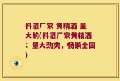 抖酒厂家 黄精酒 量大的(抖酒厂家黄精酒：量大劲爽，畅销全国)