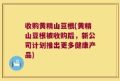 收购黄精山豆根(黄精山豆根被收购后，新公司计划推出更多健康产品)