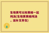 生地黄可以和黄精一起炖汤(生地黄黄精炖汤，滋补又养生)