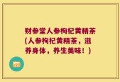 财参堂人参枸杞黄精茶(人参枸杞黄精茶，滋养身体，养生美味！)
