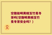 空腹能喝黄精玉竹麦冬茶吗(空腹喝黄精玉竹麦冬茶安全吗？)