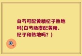白芍可配黄精杞子熟地吗(白芍能搭配黄精、杞子和熟地吗？)