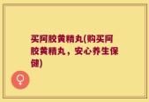 买阿胶黄精丸(购买阿胶黄精丸，安心养生保健)