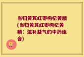 当归黄芪红枣枸杞黄精(当归黄芪红枣枸杞黄精：滋补益气的中药组合)