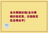 合川黄精价格(合川黄精价格走势，价格稳定在合理水平)