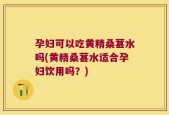 孕妇可以吃黄精桑葚水吗(黄精桑葚水适合孕妇饮用吗？)