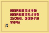 国鼎黄精露酒红福春(国鼎黄精露酒和红福春正式联姻，强强联手进军市场)