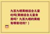 九蒸九晒黄精适合儿童吃吗(黄精适合儿童食用吗？九蒸九晒的黄精有哪些功效？)